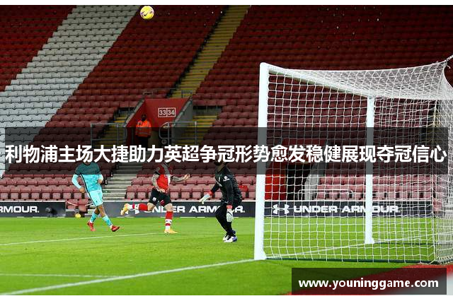 利物浦主场大捷助力英超争冠形势愈发稳健展现夺冠信心