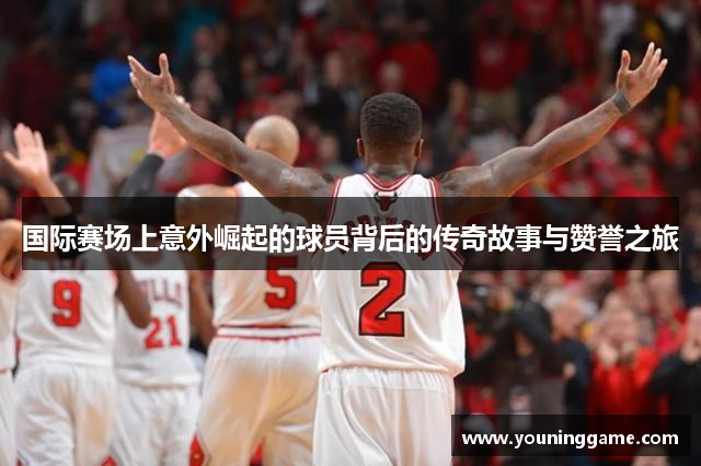 国际赛场上意外崛起的球员背后的传奇故事与赞誉之旅