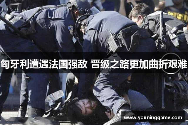 匈牙利遭遇法国强敌 晋级之路更加曲折艰难