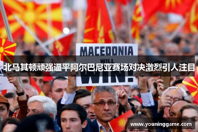 北马其顿顽强逼平阿尔巴尼亚赛场对决激烈引人注目