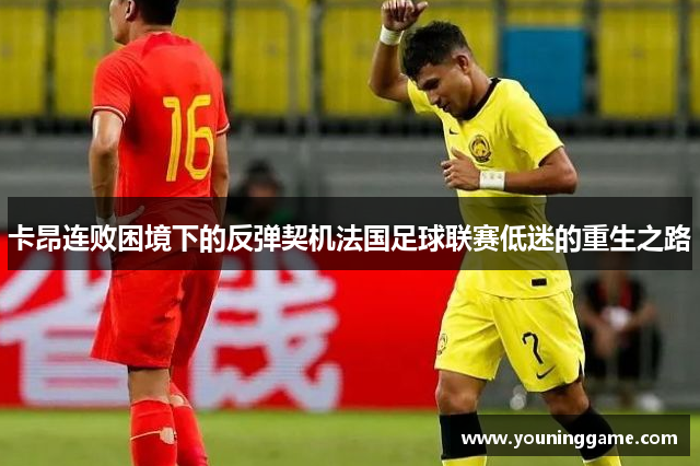 卡昂连败困境下的反弹契机法国足球联赛低迷的重生之路