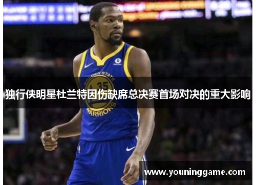 独行侠明星杜兰特因伤缺席总决赛首场对决的重大影响