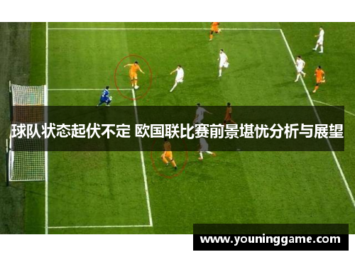 球队状态起伏不定 欧国联比赛前景堪忧分析与展望