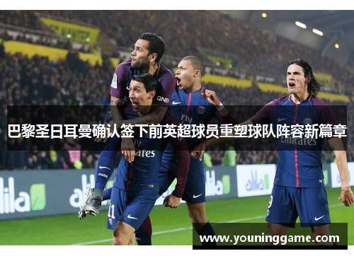 巴黎圣日耳曼确认签下前英超球员重塑球队阵容新篇章