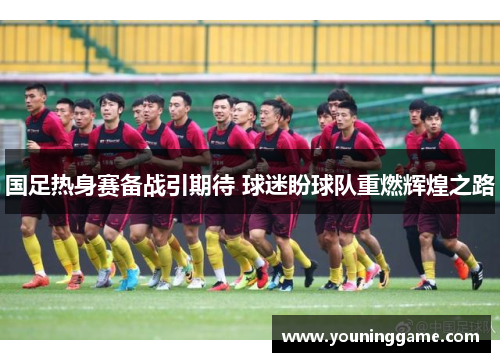 国足热身赛备战引期待 球迷盼球队重燃辉煌之路