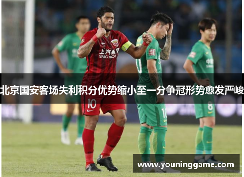 北京国安客场失利积分优势缩小至一分争冠形势愈发严峻