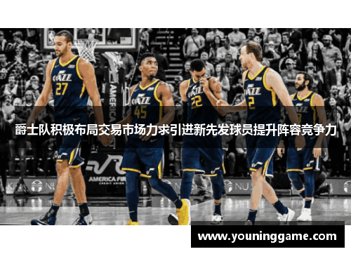 爵士队积极布局交易市场力求引进新先发球员提升阵容竞争力