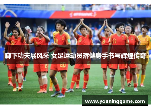 脚下功夫展风采 女足运动员矫健身手书写辉煌传奇