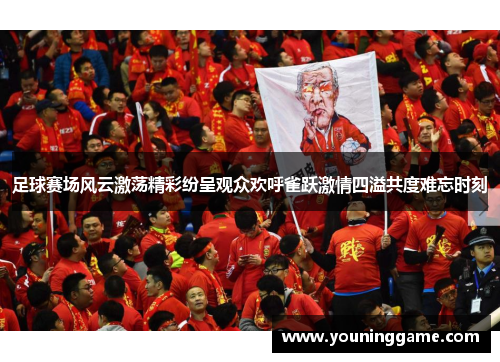 足球赛场风云激荡精彩纷呈观众欢呼雀跃激情四溢共度难忘时刻